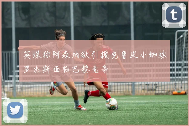 英媒称阿森纳欲引援克鲁皮小蜘蛛罗杰斯面临巴黎竞争