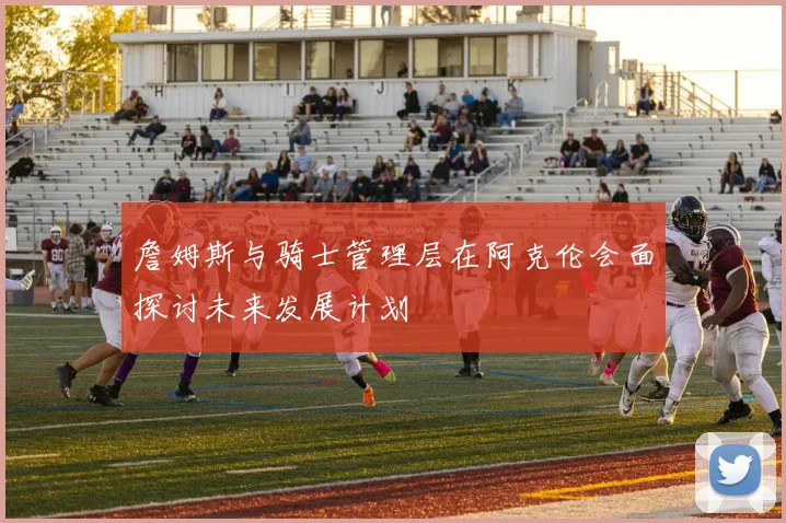 詹姆斯与骑士管理层在阿克伦会面探讨未来发展计划