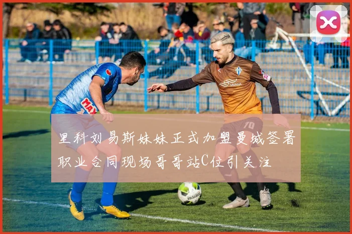 里科刘易斯妹妹正式加盟曼城签署职业合同现场哥哥站C位引关注