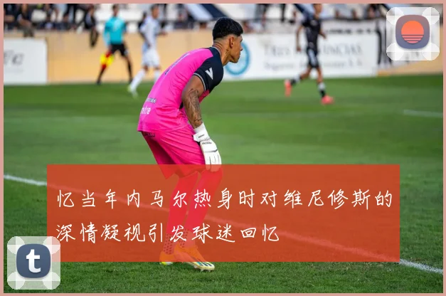 忆当年内马尔热身时对维尼修斯的深情凝视引发球迷回忆