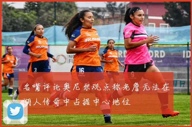 名嘴评论奥尼尔观点称老詹无法在湖人传奇中占据中心地位