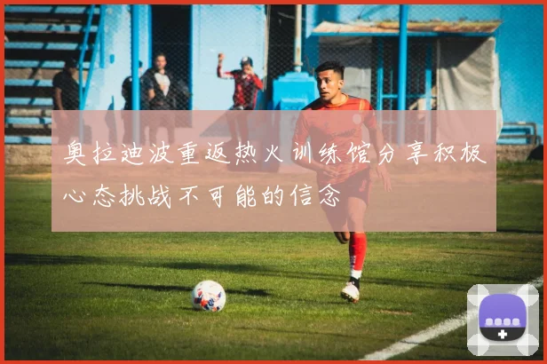 奥拉迪波重返热火训练馆分享积极心态挑战不可能的信念