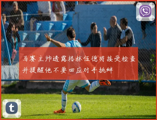 马赛主帅透露格林伍德将接受检查并提醒他不要回应对手挑衅