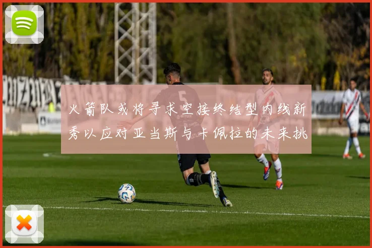 火箭队或将寻求空接终结型内线新秀以应对亚当斯与卡佩拉的未来挑战