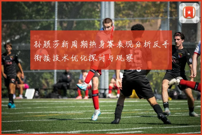 孙颖莎新周期热身赛表现分析反手衔接技术优化探讨与观察