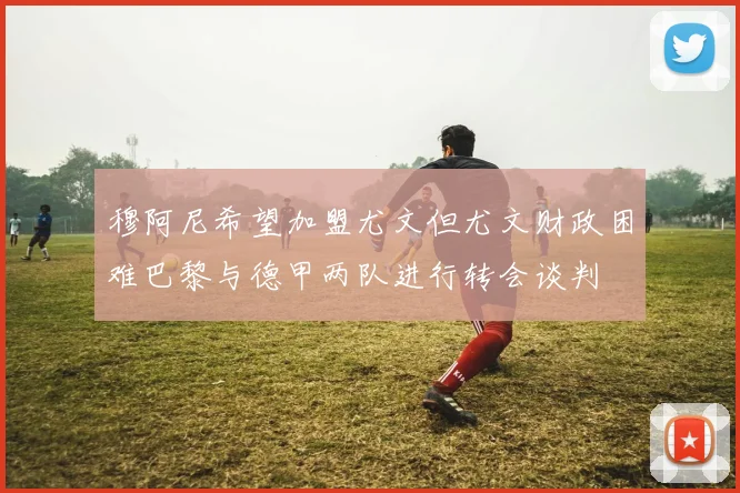 穆阿尼希望加盟尤文但尤文财政困难巴黎与德甲两队进行转会谈判