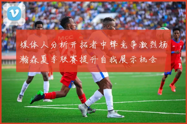 媒体人分析开拓者中锋竞争激烈杨瀚森夏季联赛提升自我展示机会
