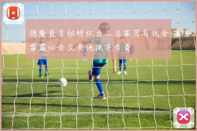 德隆直言切特仅为三当家若有机会雷霆必会交易他换字母哥