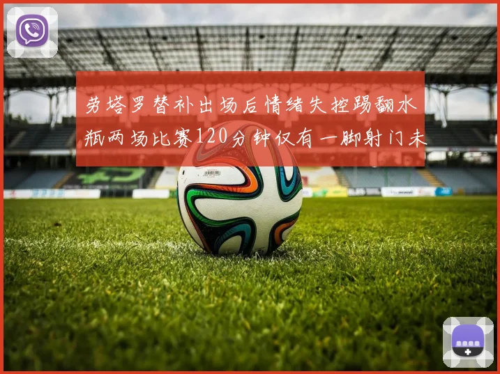 劳塔罗替补出场后情绪失控踢翻水瓶两场比赛120分钟仅有一脚射门未能进球
