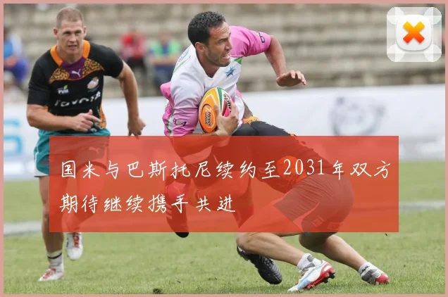 国米与巴斯托尼续约至2031年双方期待继续携手共进