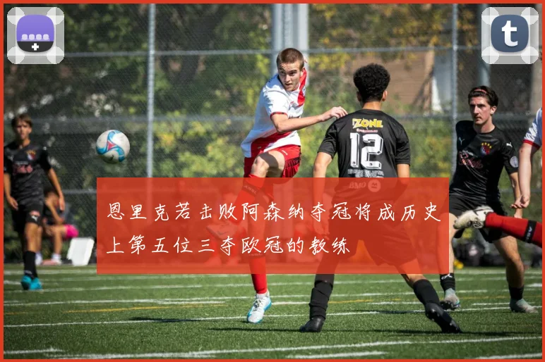 恩里克若击败阿森纳夺冠将成历史上第五位三夺欧冠的教练
