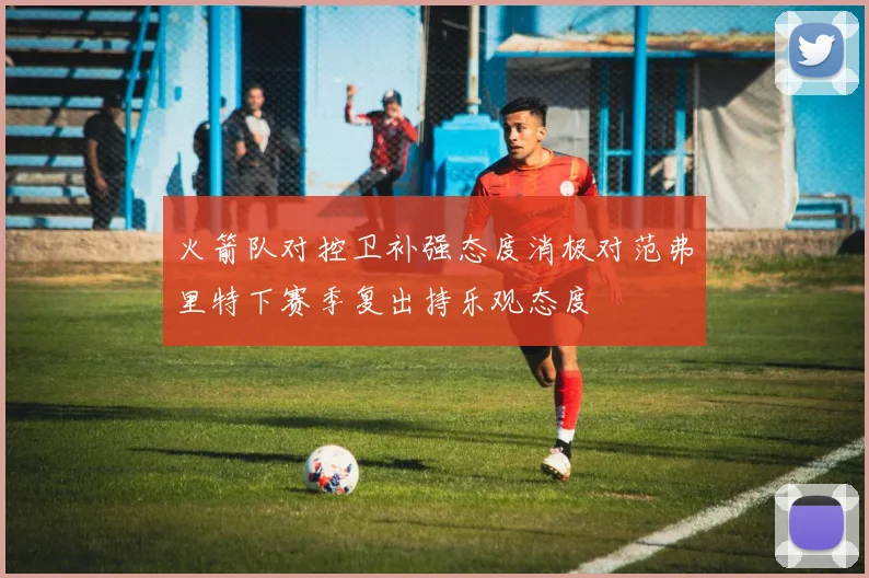 火箭队对控卫补强态度消极对范弗里特下赛季复出持乐观态度