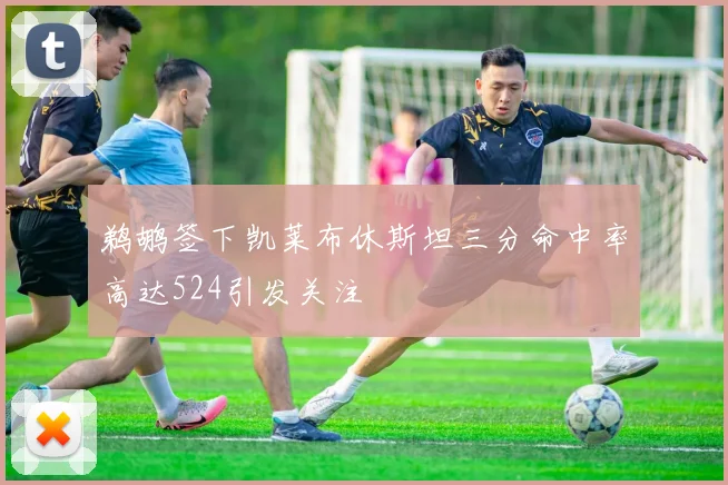 鹈鹕签下凯莱布休斯坦三分命中率高达524引发关注
