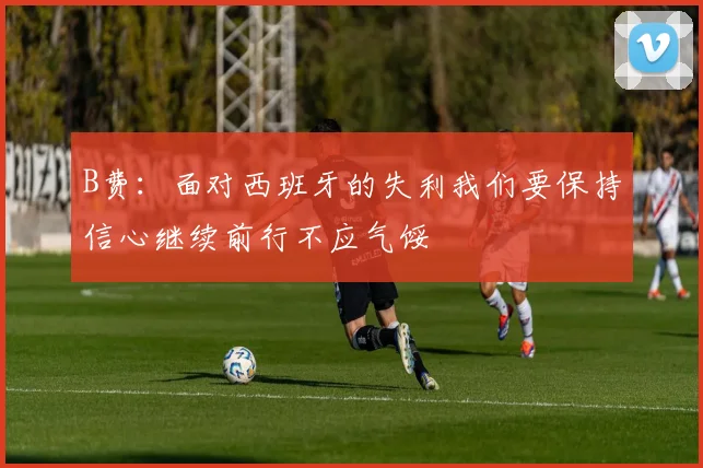 B费：面对西班牙的失利我们要保持信心继续前行不应气馁