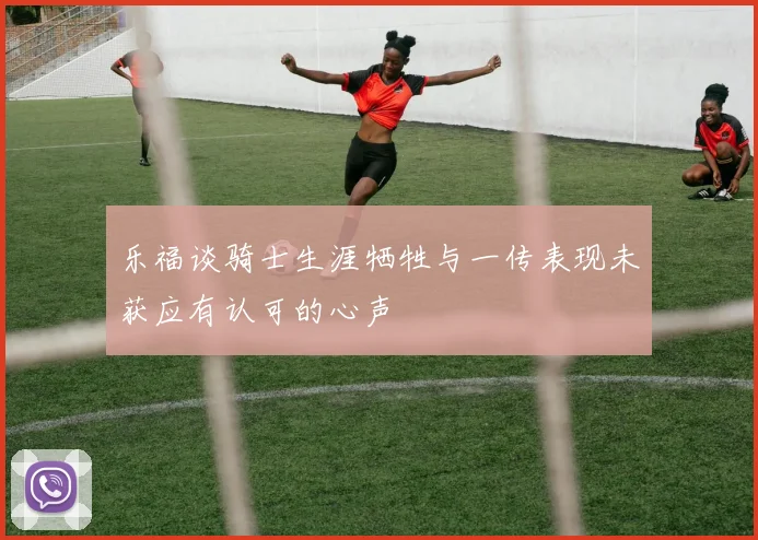 乐福谈骑士生涯牺牲与一传表现未获应有认可的心声