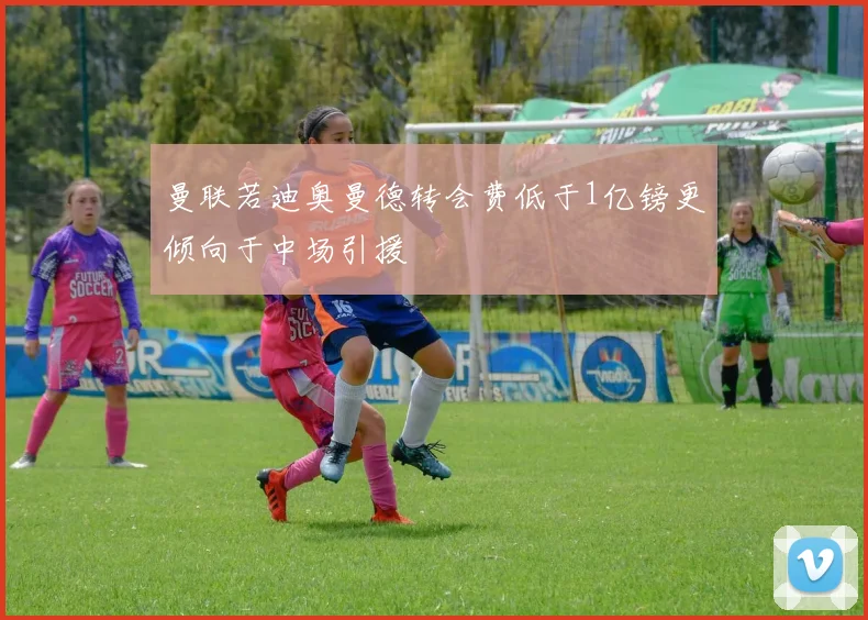 曼联若迪奥曼德转会费低于1亿镑更倾向于中场引援