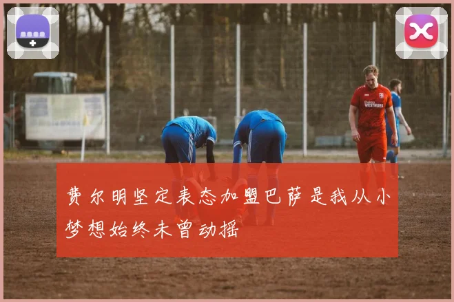 费尔明坚定表态加盟巴萨是我从小梦想始终未曾动摇