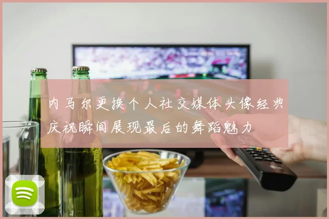 内马尔更换个人社交媒体头像经典庆祝瞬间展现最后的舞蹈魅力