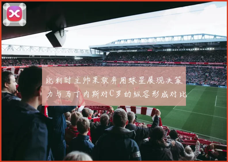 比利时主帅果敢弃用球星展现决策力与马丁内斯对C罗的纵容形成对比