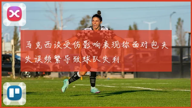 马克西谈受伤影响表现称面对包夹失误频繁导致球队失利