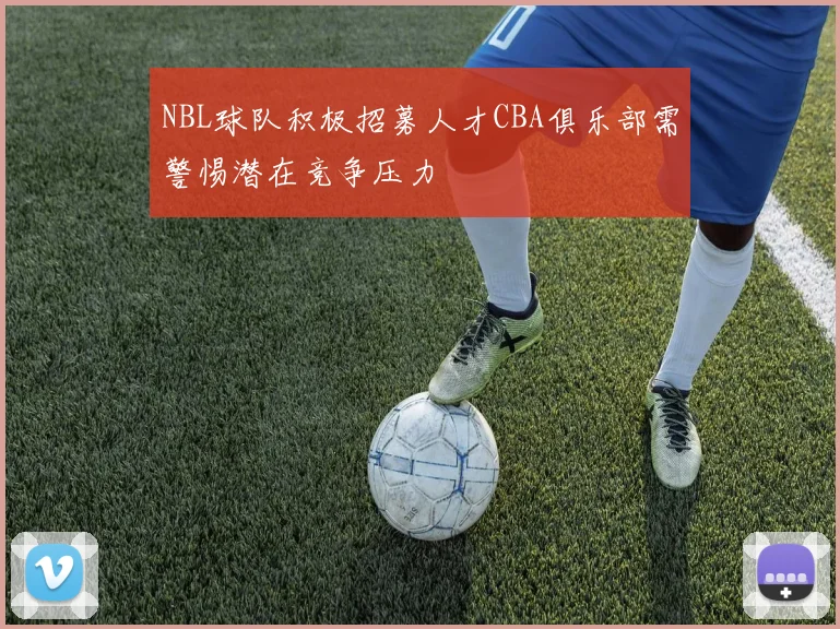 NBL球队积极招募人才CBA俱乐部需警惕潜在竞争压力