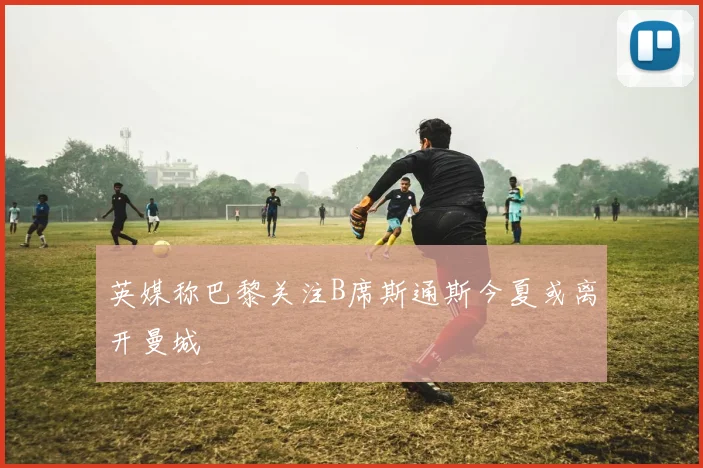 英媒称巴黎关注B席斯通斯今夏或离开曼城