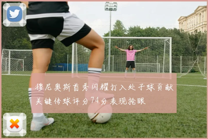 穆尼奥斯首秀闪耀打入处子球贡献关键传球评分74分表现抢眼