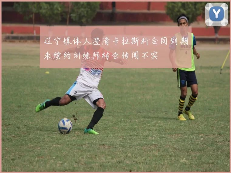 辽宁媒体人澄清卡拉斯科合同到期未续约训练师转会传闻不实