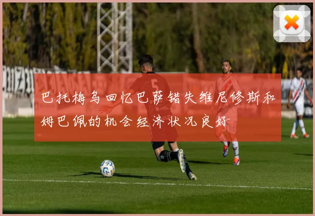 巴托梅乌回忆巴萨错失维尼修斯和姆巴佩的机会经济状况良好