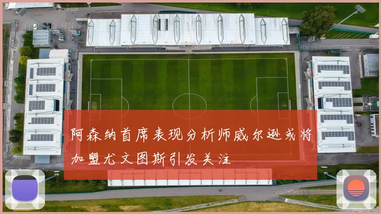阿森纳首席表现分析师威尔逊或将加盟尤文图斯引发关注